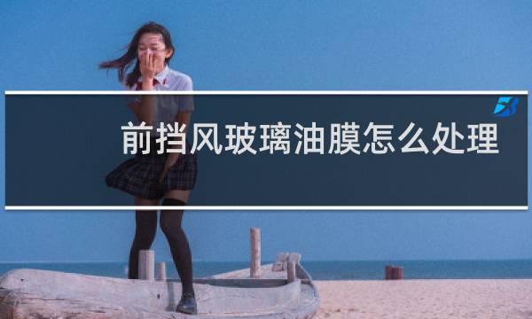 前挡风玻璃油膜怎么处理 - 前挡有油膜去除小偏方