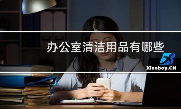 办公室清洁用品有哪些 - 办公室日化用品有哪些