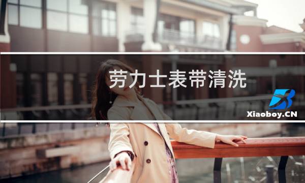劳力士表带清洗 - 劳力士用什么清洗