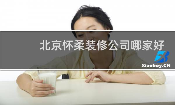 北京怀柔装修公司哪家好 - 昌平靠谱装修公司