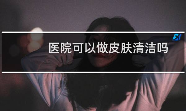 医院可以做皮肤清洁吗 - 三甲医院能清洁毛孔吗
