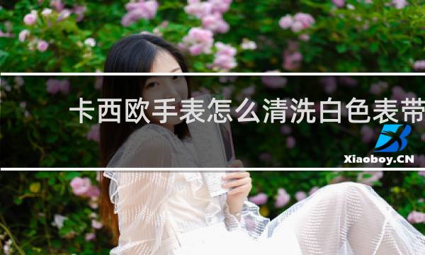 卡西欧手表怎么清洗白色表带 - 白色表带脏了怎么清洗卡西欧