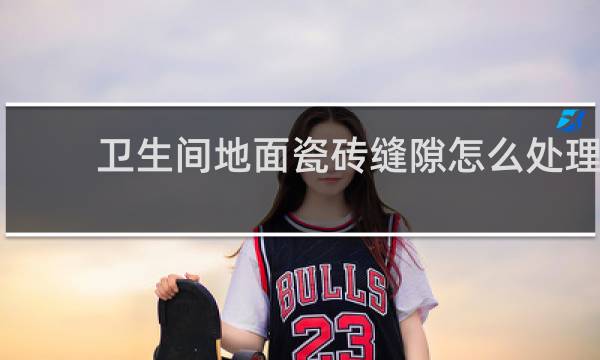 卫生间地面瓷砖缝隙怎么处理 - 卫生间地砖用了半瓷怎么办