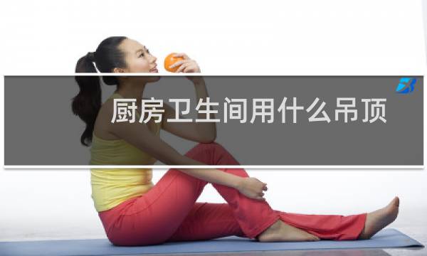 厨房卫生间用什么吊顶 - 厨房用什么材料最好