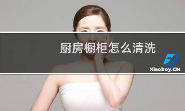 厨房橱柜怎么清洗 - 橱柜门脏了怎么清洗干净