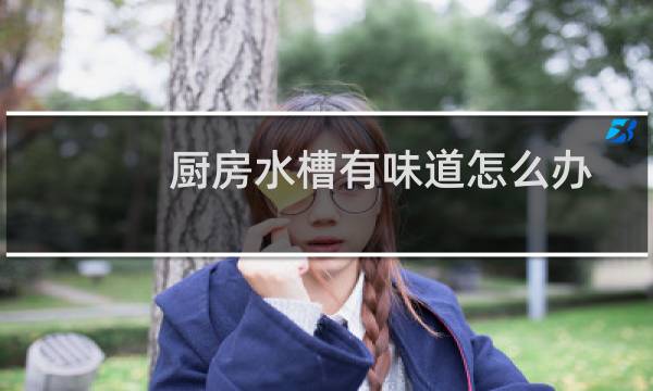厨房水槽有味道怎么办 - 厨房水槽涂层味道很重怎么办