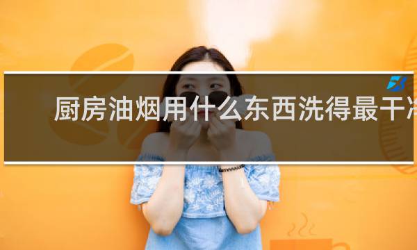 厨房油烟用什么东西洗得最干净 - 用什么东西清洗油烟最好用