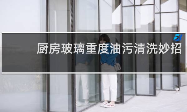 厨房玻璃重度油污清洗妙招 - 厨房窗玻璃长久污渍怎么去除
