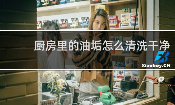 厨房里的油垢怎么清洗干净 - 厨房陈年顽固油渍清洗小妙招