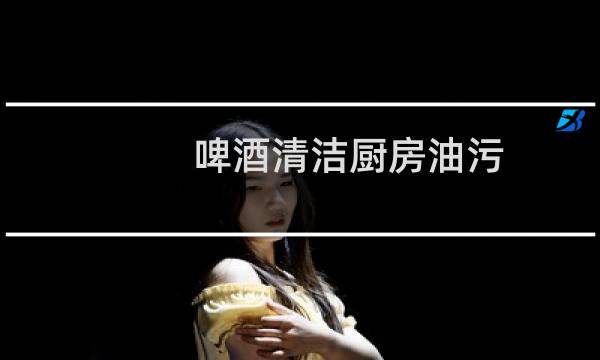 啤酒清洁厨房油污 - 洗洁精加啤酒去油污吗