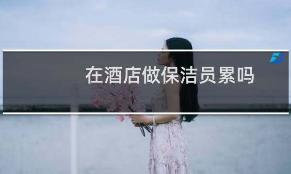 在酒店做保洁员累吗 - 客房服务员和保洁谁累