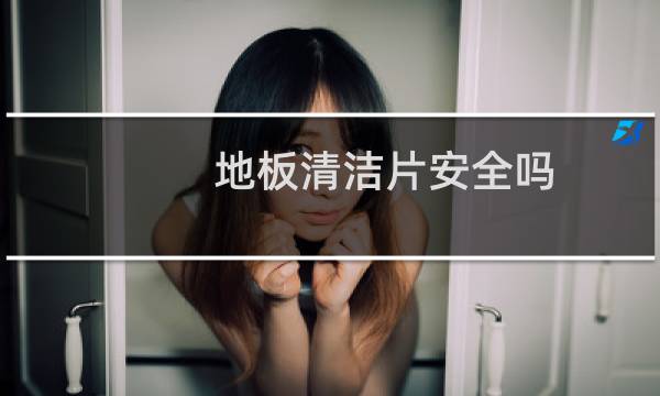 地板清洁片安全吗 - 多效地板清洁片有毒吗