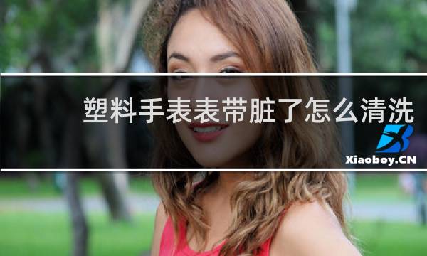 塑料手表表带脏了怎么清洗 - 手表带很脏怎么清洗