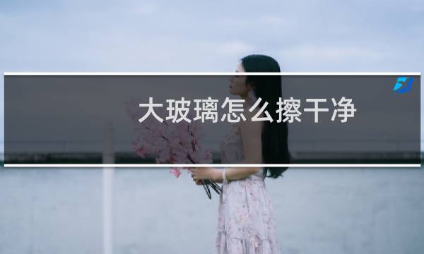 大玻璃怎么擦干净 - 大面积玻璃怎么擦才干净妙招