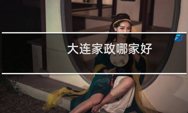 大连家政哪家好 - 大连家政哪家口碑最好