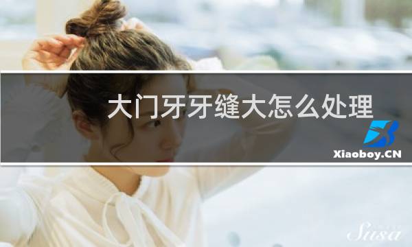 大门牙牙缝大怎么处理 - 门牙牙缝太宽怎么办