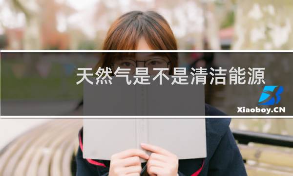 天然气是不是清洁能源 - 天然气是否属于清洁能源