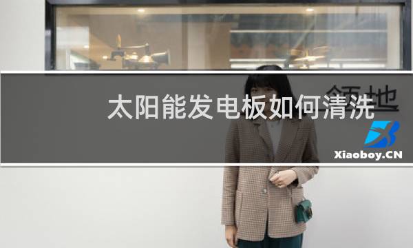 太阳能发电板如何清洗 - 太阳能发电板如何清洗危险不