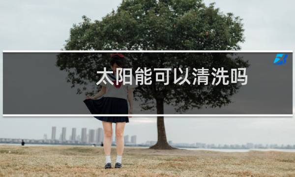 太阳能可以清洗吗 - 有太阳可以清洗太阳能吗