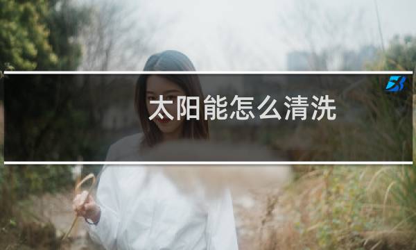 太阳能怎么清洗 - 不拆太阳能水垢清除妙招