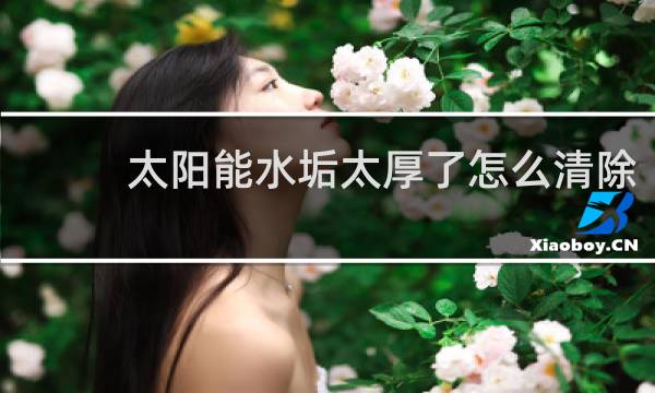 太阳能水垢太厚了怎么清除 - 太阳能管水垢很厚怎么清理