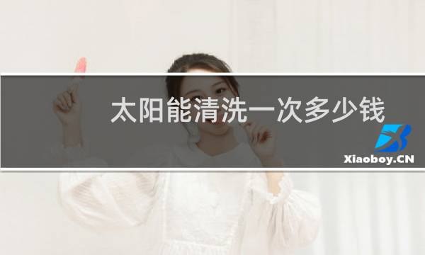 太阳能清洗一次多少钱 - 洗个太阳能要多少钱