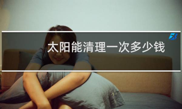 太阳能清理一次多少钱 - 太阳能热水器清洗一次多少钱