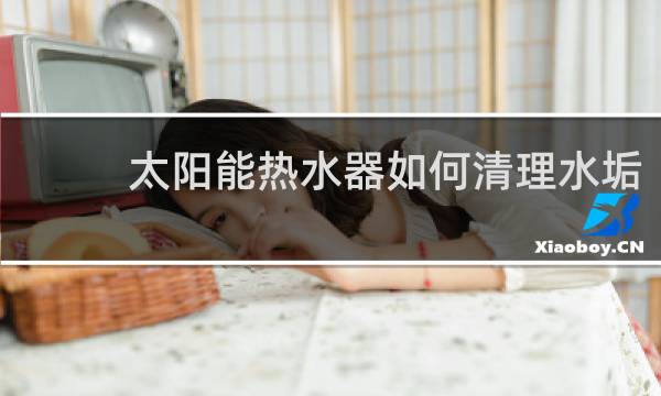 太阳能热水器如何清理水垢 - 太阳能管水垢很厚怎么清理