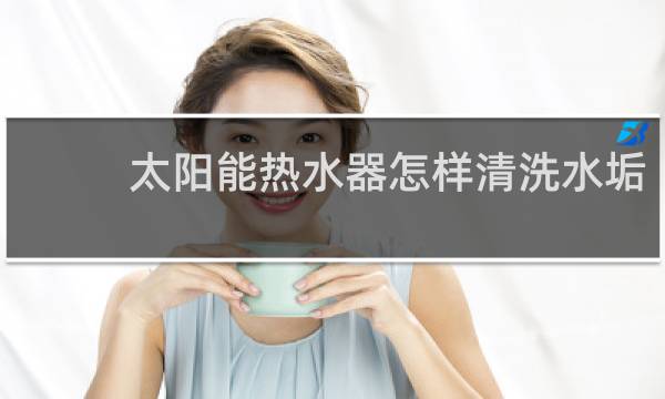 太阳能热水器怎样清洗水垢 - 不拆太阳能水垢清除妙招