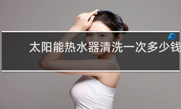 太阳能热水器清洗一次多少钱 - 太阳能热水器清洗怎么收费