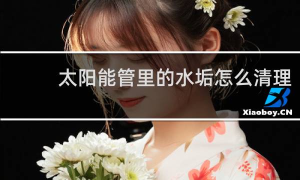 太阳能管里的水垢怎么清理 - 太阳能管水垢很厚怎么清理