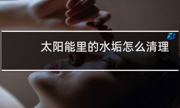 太阳能里的水垢怎么清理 - 不拆太阳能水垢清除妙招