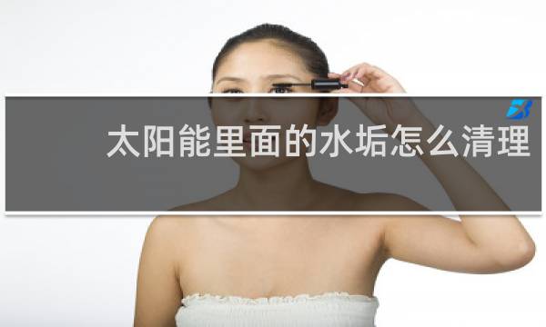 太阳能里面的水垢怎么清理 - 不拆太阳能水垢清除妙招