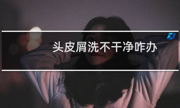 头皮屑洗不干净咋办 - 头皮屑很小很多洗不掉