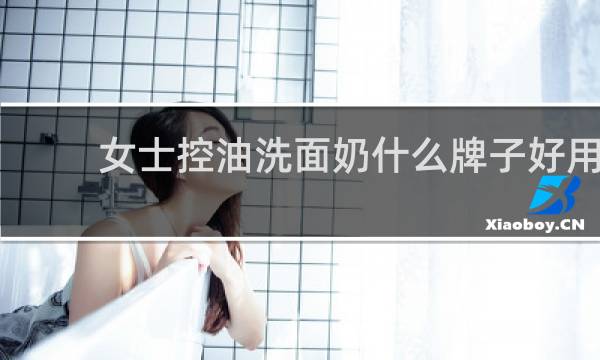 女士控油洗面奶什么牌子好用 - 控油洗面奶哪种好女士用
