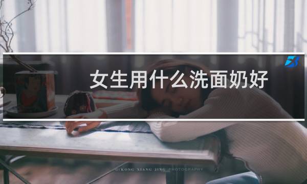 女生用什么洗面奶好 - 口碑最好的女士洗面奶