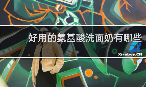 好用的氨基酸洗面奶有哪些 - 氨基酸洗面奶十大排名