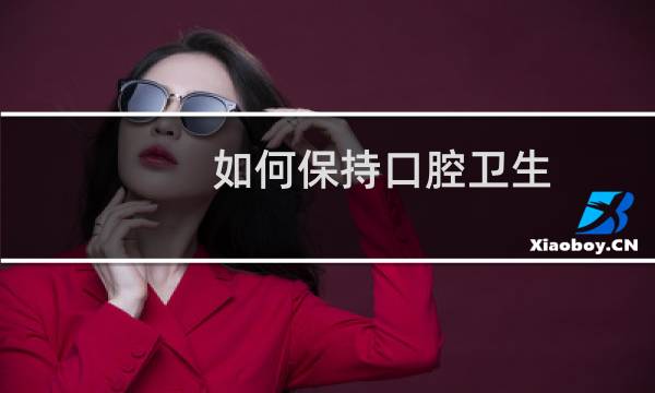 如何保持口腔卫生 - 如何正确保持口腔卫生