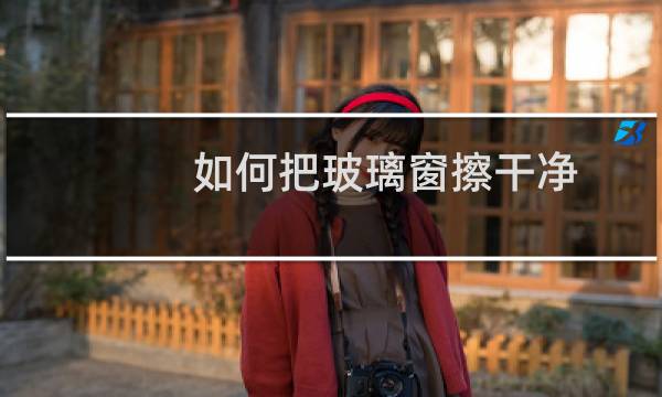 如何把玻璃窗擦干净 - 窗户玻璃怎么擦干净