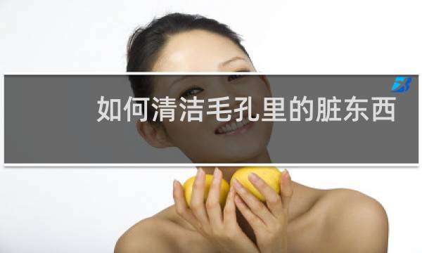 如何清洁毛孔里的脏东西 - 毛孔里的脏东西怎么清除