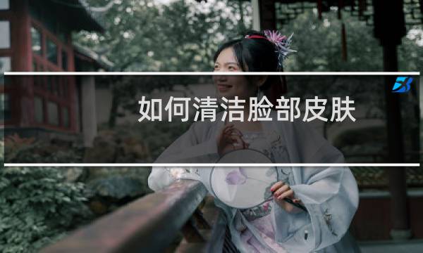 如何清洁脸部皮肤 - 面部清洁怎么做才干净