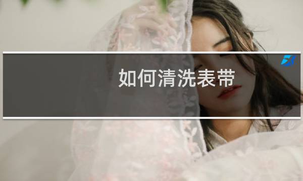 如何清洗表带 - 手表带如何清洗