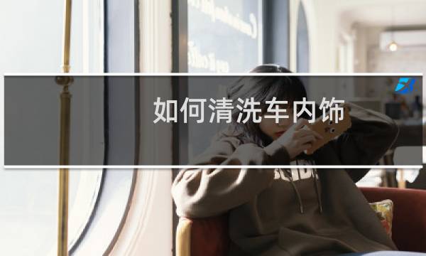 如何清洗车内饰 - 汽车内饰太脏了用什么洗最好