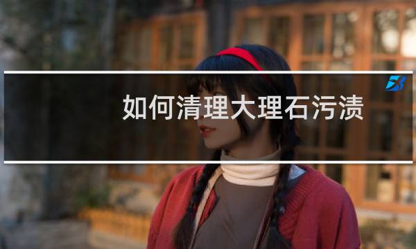 如何清理大理石污渍 - 如何清洗大理石上的污渍