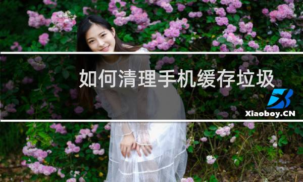 如何清理手机缓存垃圾 - 为什么手机缓存垃圾那么多