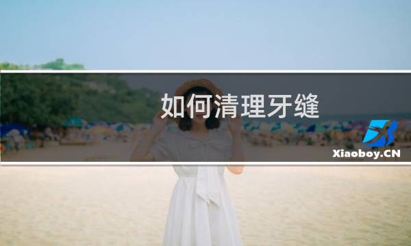 如何清理牙缝 - 牙缝中间怎么清理