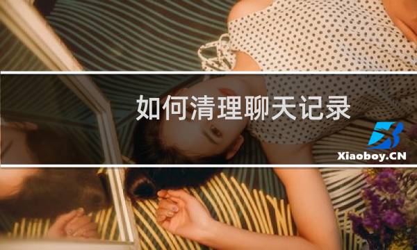 如何清理聊天记录 - 如果删除对方的微信聊天记录