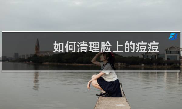 如何清理脸上的痘痘 - 如何快速清理脸上的痘痘