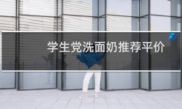 学生党洗面奶推荐平价 - 最适合学生用的洗面奶排行榜