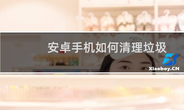 安卓手机如何清理垃圾 - 如何彻底清理安卓手机垃圾